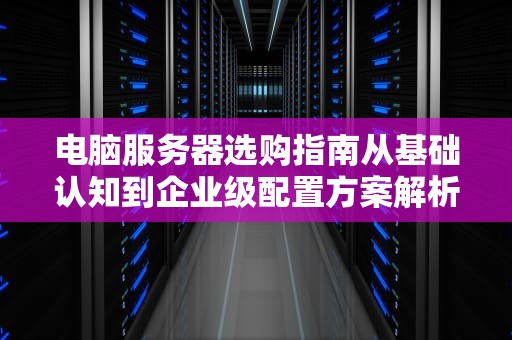 电脑服务器选购指南从基础认知到企业级配置方案解析
