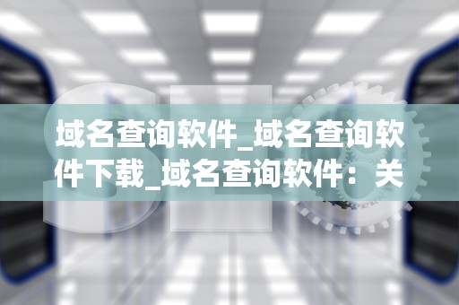 域名查询软件_域名查询软件下载_域名查询软件：关键工具在网络空间的探索