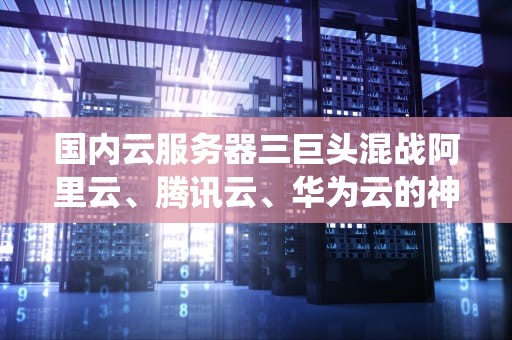 国内云服务器三巨头混战阿里云、腾讯云、华为云的神仙打架日常