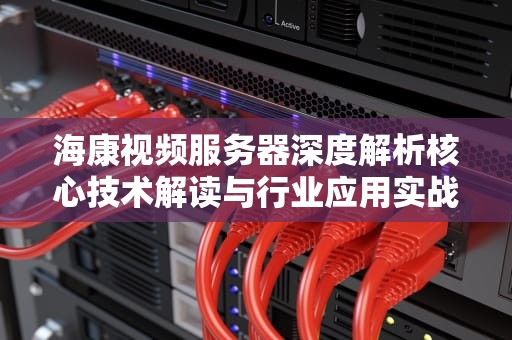海康视频服务器深度解析核心技术解读与行业应用实战指南