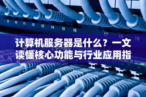 计算机服务器是什么？一文读懂核心功能与行业应用指南
