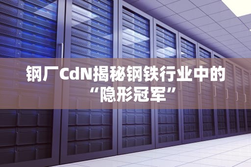 钢厂CdN揭秘钢铁行业中的“隐形冠军”