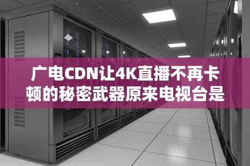 广电CDN让4K直播不再卡顿的秘密武器原来电视台是这样作弊的！