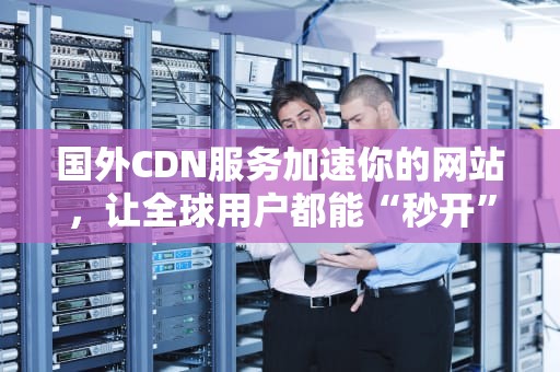 国外CDN服务加速你的网站，让全球用户都能“秒开”网页！