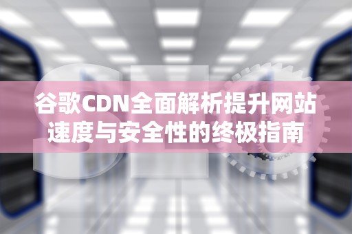 谷歌CDN全面解析提升网站速度与安全性的终极指南