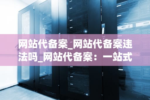 网站代备案_网站代备案违法吗_网站代备案：一站式解决您的备案难题