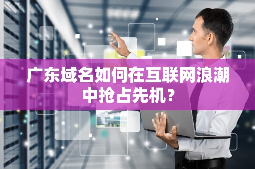 广东域名如何在互联网浪潮中抢占先机？