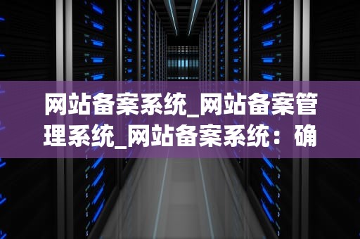 网站备案系统_网站备案管理系统_网站备案系统：确保网络安全与合规运营
