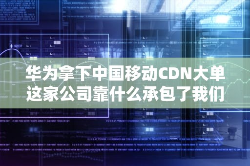 华为拿下中国移动CDN大单这家公司靠什么承包了我们的网速自由？