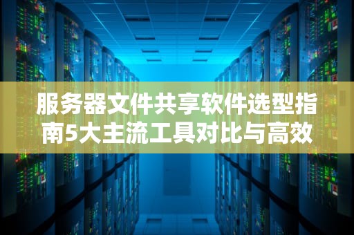 服务器文件共享软件选型指南5大主流工具对比与高效协作方案设计