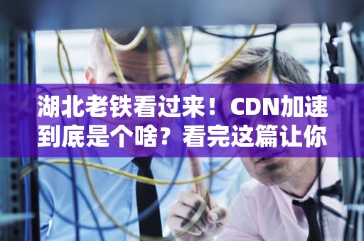 湖北老铁看过来！CDN加速到底是个啥？看完这篇让你家网速快过热干面出锅！