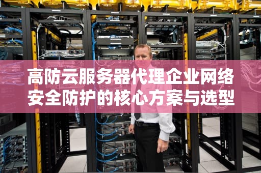 高防云服务器代理企业网络安全防护的核心方案与选型指南