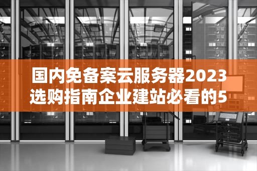 国内免备案云服务器2023选购指南企业建站必看的5大核心策略