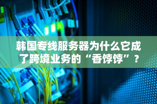 韩国专线服务器为什么它成了跨境业务的“香饽饽”？