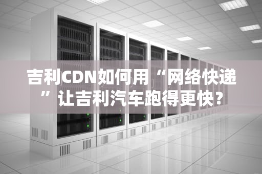 吉利CDN如何用“网络快递”让吉利汽车跑得更快？