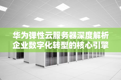 华为弹性云服务器深度解析企业数字化转型的核心引擎与实战指南
