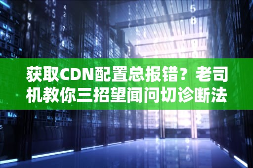 获取CDN配置总报错？老司机教你三招望闻问切诊断法