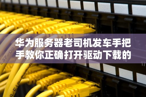 华为服务器老司机发车手把手教你正确打开驱动下载的十二种姿势