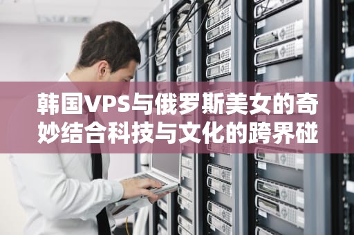 韩国VPS与俄罗斯美女的奇妙结合科技与文化的跨界碰撞