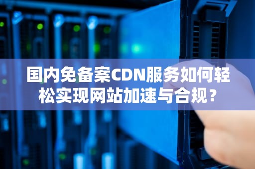 国内免备案CDN服务如何轻松实现网站加速与合规？