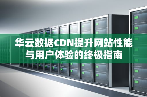 华云数据CDN提升网站性能与用户体验的终极指南