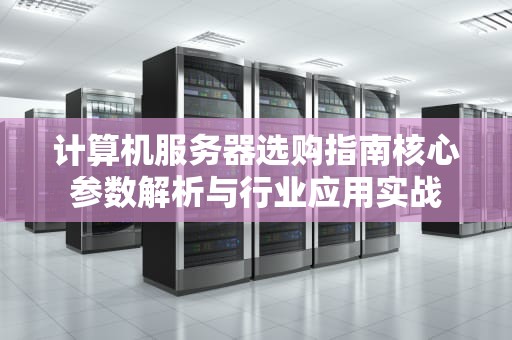 计算机服务器选购指南核心参数解析与行业应用实战