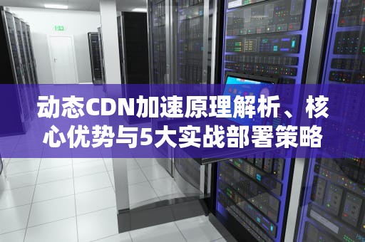 动态CDN加速原理解析、核心优势与5大实战部署策略