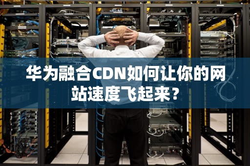 华为融合CDN如何让你的网站速度飞起来？