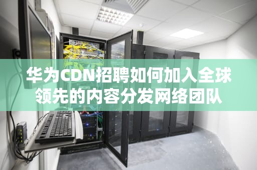 华为CDN招聘如何加入全球领先的内容分发网络团队