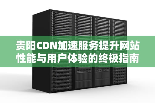 贵阳CDN加速服务提升网站性能与用户体验的终极指南