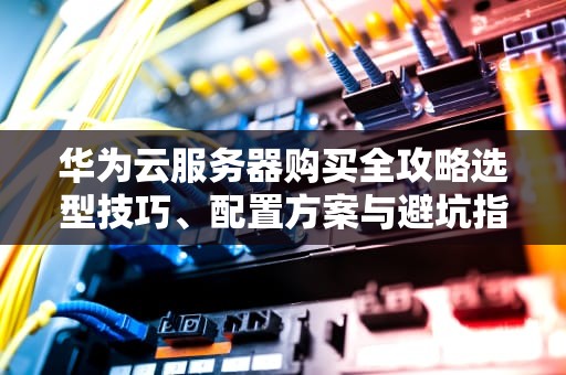 华为云服务器购买全攻略选型技巧、配置方案与避坑指南（2023最新版）