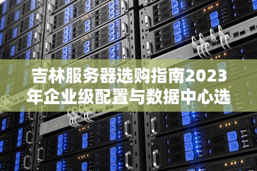 吉林服务器选购指南2023年企业级配置与数据中心选址全解析