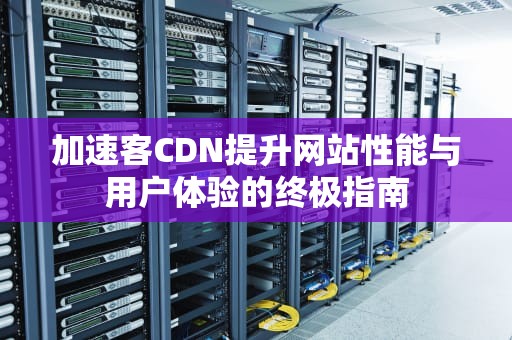 加速客CDN提升网站性能与用户体验的终极指南