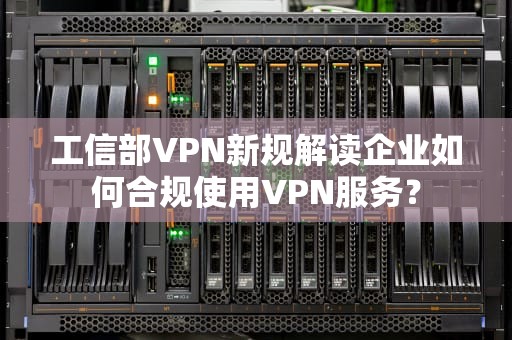 工信部VPN新规解读企业如何合规使用VPN服务？