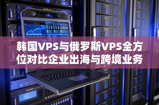 韩国VPS与俄罗斯VPS全方位对比企业出海与跨境业务的最佳选择指南