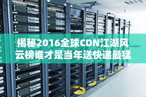 揭秘2016全球CDN江湖风云榜谁才是当年送快递最猛的老司机？