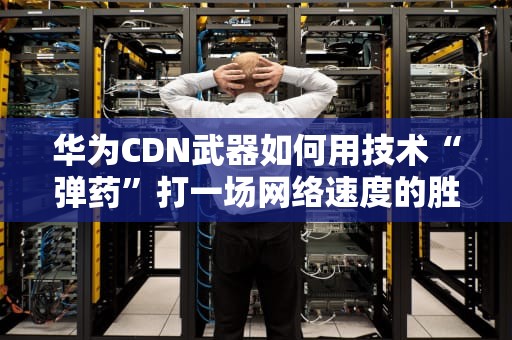 华为CDN武器如何用技术“弹药”打一场网络速度的胜仗？