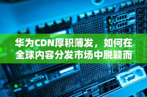 华为CDN厚积薄发，如何在全球内容分发市场中脱颖而出？