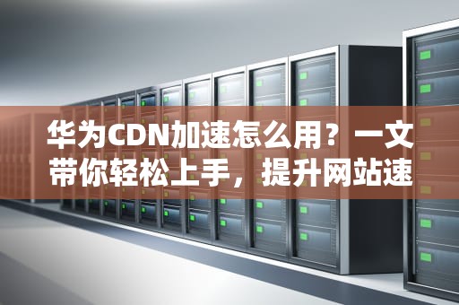 华为CDN加速怎么用？一文带你轻松上手，提升网站速度不是梦！
