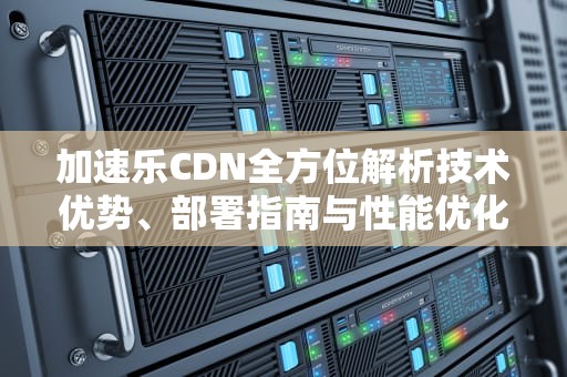 加速乐CDN全方位解析技术优势、部署指南与性能优化实战