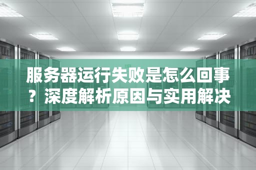 服务器运行失败是怎么回事？深度解析原因与实用解决方案