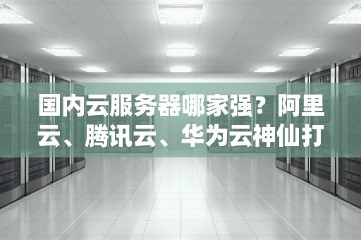 国内云服务器哪家强？阿里云、腾讯云、华为云神仙打架程序员该吃谁的瓜？