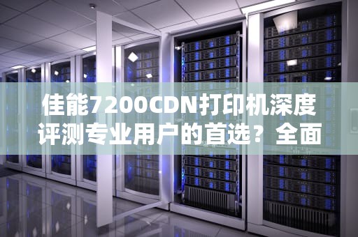佳能7200CDN打印机深度评测专业用户的首选？全面解析性能与使用技巧