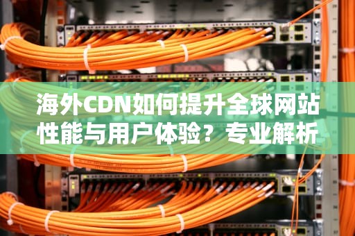 海外CDN如何提升全球网站性能与用户体验？专业解析与实用建议