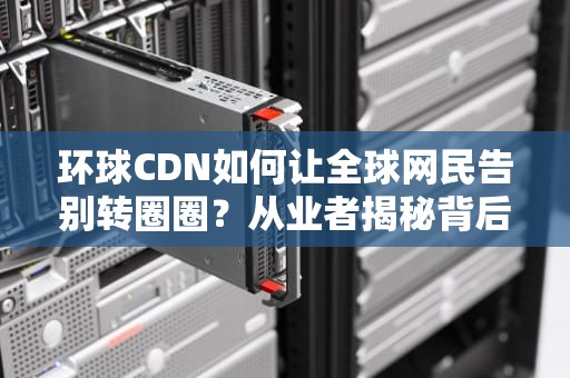 环球CDN如何让全球网民告别转圈圈？从业者揭秘背后黑科技