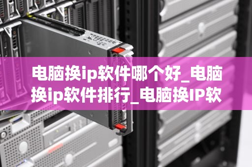 电脑换ip软件哪个好_电脑换ip软件排行_电脑换IP软件哪个好？全面解析与推荐