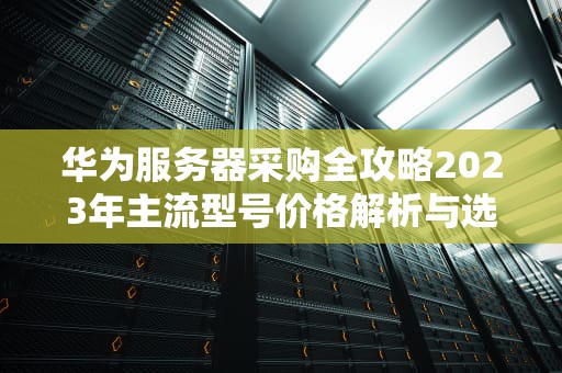 华为服务器采购全攻略2023年主流型号价格解析与选型建议