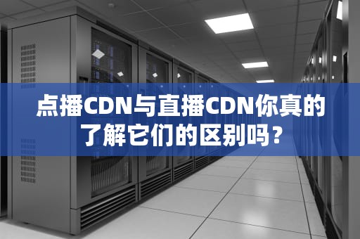 点播CDN与直播CDN你真的了解它们的区别吗？
