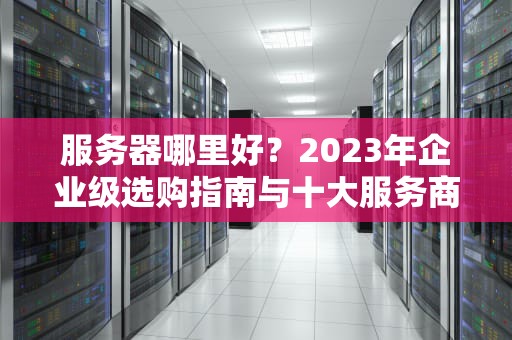 服务器哪里好？2023年企业级选购指南与十大服务商深度评测