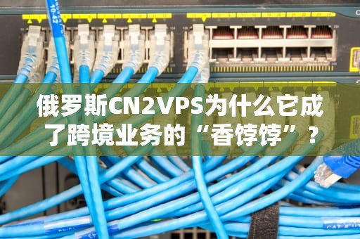 俄罗斯CN2VPS为什么它成了跨境业务的“香饽饽”？